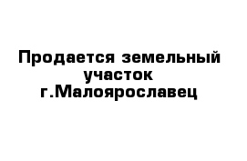 Продается земельный участок г.Малоярославец